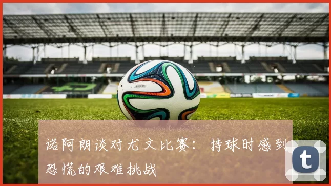 诺阿朗谈对尤文比赛：持球时感到恐慌的艰难挑战