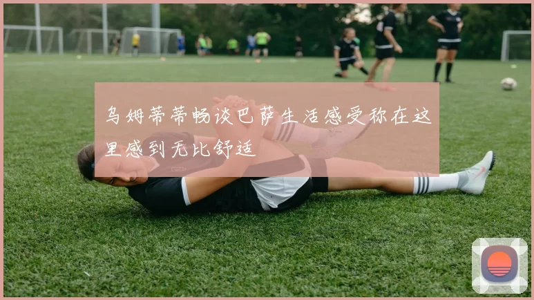 乌姆蒂蒂畅谈巴萨生活感受称在这里感到无比舒适