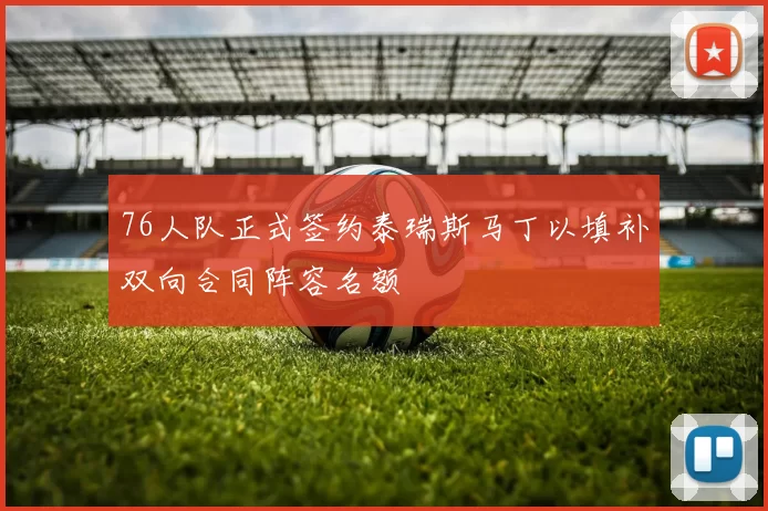 76人队正式签约泰瑞斯马丁以填补双向合同阵容名额