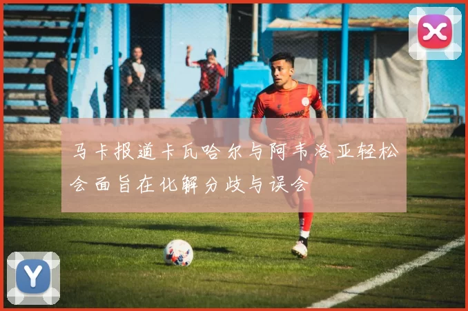 马卡报道卡瓦哈尔与阿韦洛亚轻松会面旨在化解分歧与误会