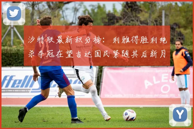 沙特联最新积分榜：利雅得胜利绝杀夺冠在望吉达国民紧随其后新月争夺激烈