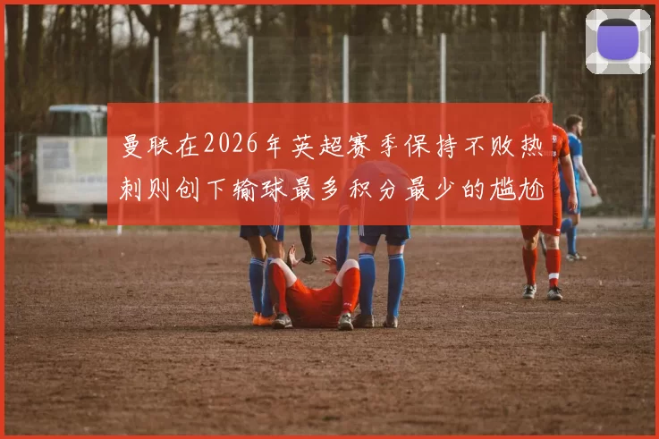 曼联在2026年英超赛季保持不败热刺则创下输球最多积分最少的尴尬纪录
