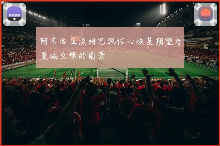 阿韦洛亚谈姆巴佩信心恢复期望与曼城交锋的前景