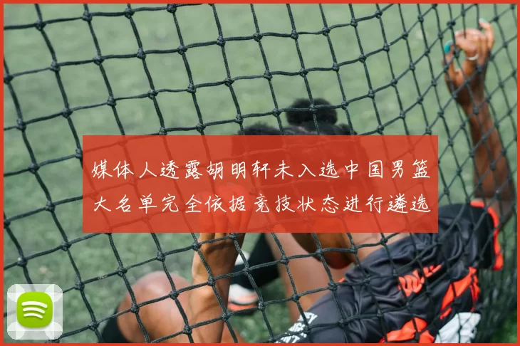 媒体人透露胡明轩未入选中国男篮大名单完全依据竞技状态进行遴选