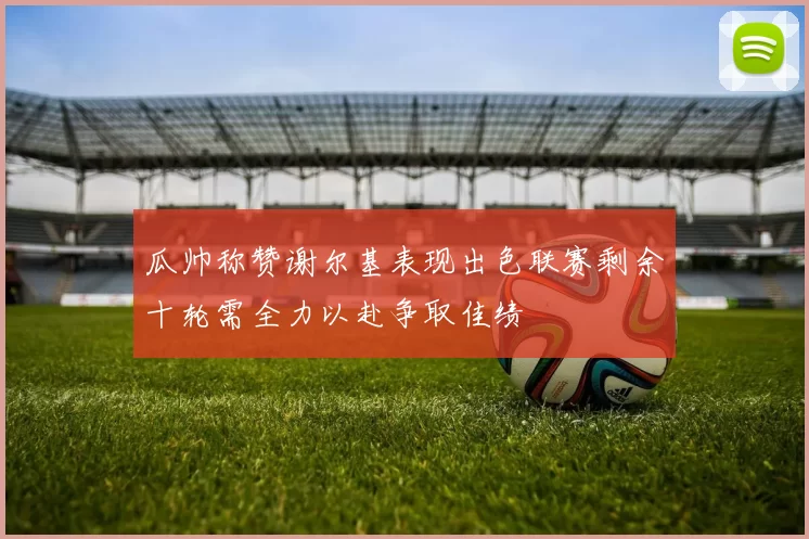 瓜帅称赞谢尔基表现出色联赛剩余十轮需全力以赴争取佳绩