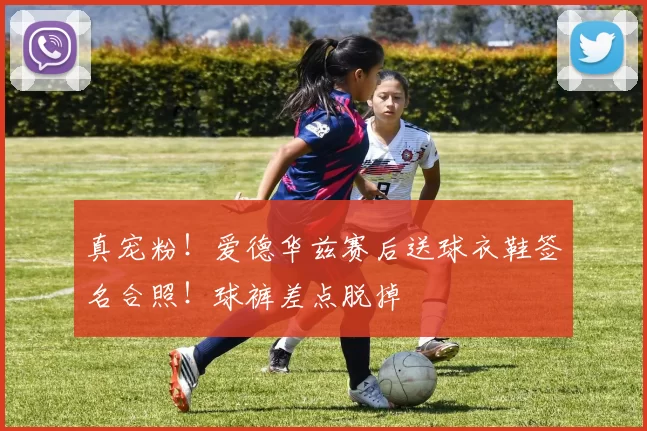 真宠粉！爱德华兹赛后送球衣鞋签名合照！球裤差点脱掉