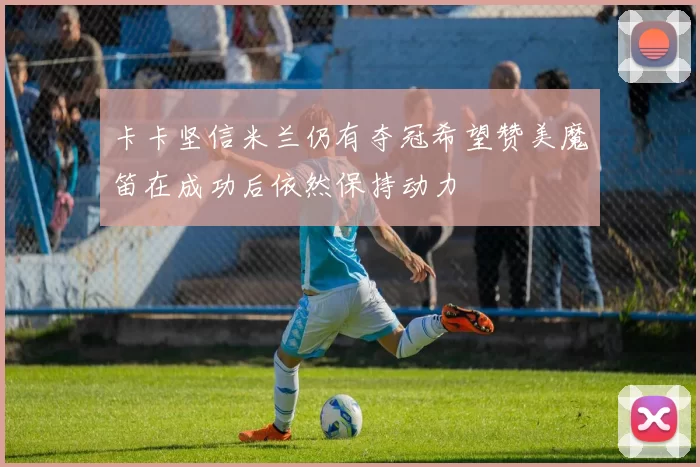 卡卡坚信米兰仍有夺冠希望赞美魔笛在成功后依然保持动力