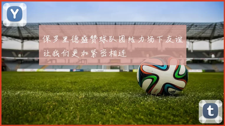 保罗里德盛赞球队团结力场下友谊让我们更加紧密相连